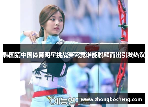 韩国猜中国体育明星挑战赛究竟谁能脱颖而出引发热议