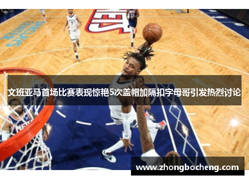 文班亚马首场比赛表现惊艳5次盖帽加隔扣字母哥引发热烈讨论