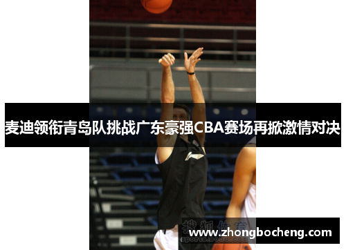 麦迪领衔青岛队挑战广东豪强CBA赛场再掀激情对决